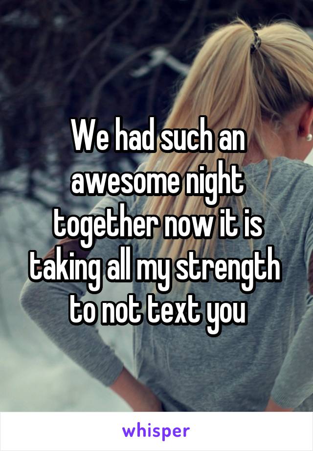 We had such an awesome night together now it is taking all my strength  to not text you