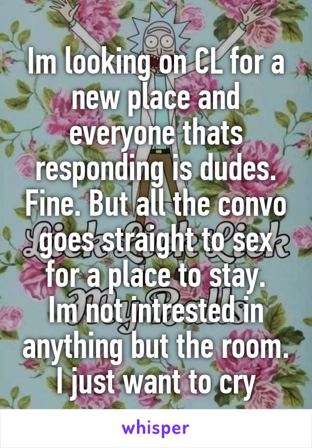 Im looking on CL for a new place and everyone thats responding is dudes. Fine. But all the convo goes straight to sex for a place to stay.
Im not intrested in anything but the room. I just want to cry