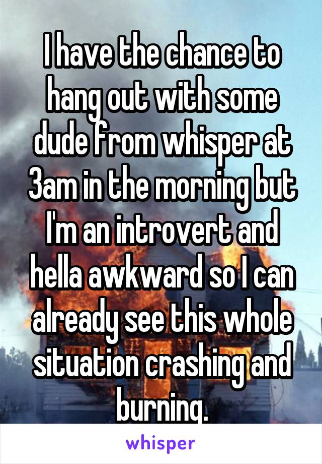 I have the chance to hang out with some dude from whisper at 3am in the morning but I'm an introvert and hella awkward so I can already see this whole situation crashing and burning.