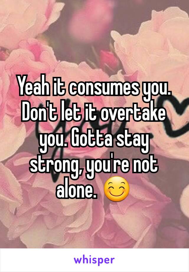 Yeah it consumes you. Don't let it overtake you. Gotta stay strong, you're not alone. 😊