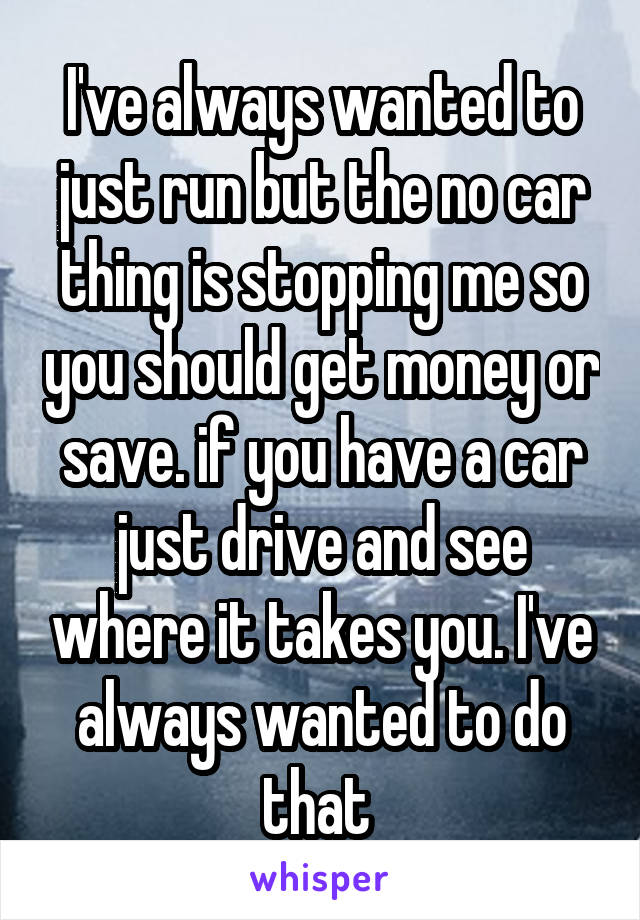 I've always wanted to just run but the no car thing is stopping me so you should get money or save. if you have a car just drive and see where it takes you. I've always wanted to do that 