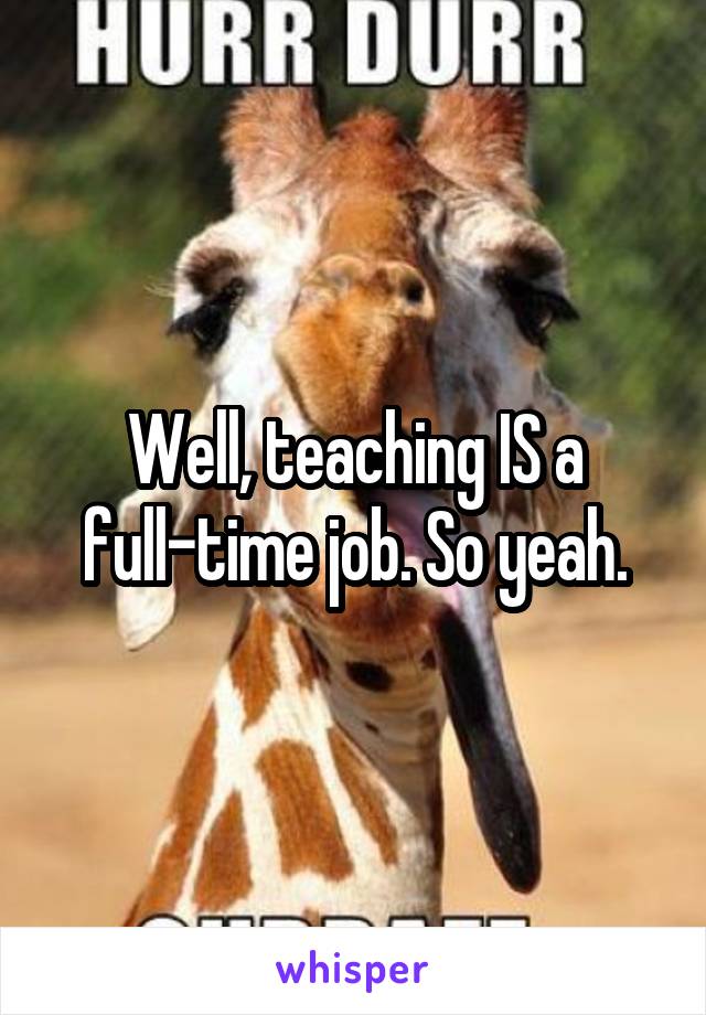 Well, teaching IS a full-time job. So yeah.