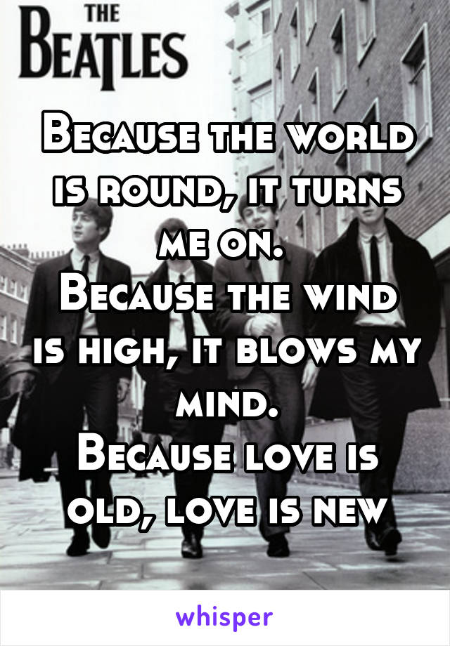 Because the world is round, it turns me on. 
Because the wind is high, it blows my mind.
Because love is old, love is new