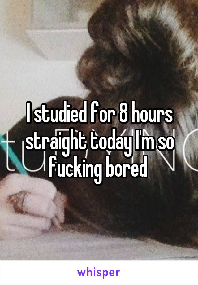 I studied for 8 hours straight today I'm so fucking bored 