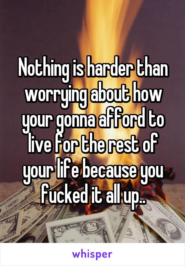 Nothing is harder than worrying about how your gonna afford to live for the rest of your life because you fucked it all up..