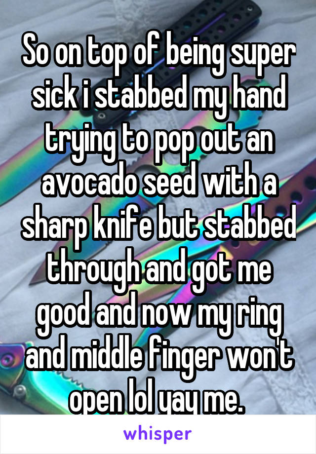 So on top of being super sick i stabbed my hand trying to pop out an avocado seed with a sharp knife but stabbed through and got me good and now my ring and middle finger won't open lol yay me. 