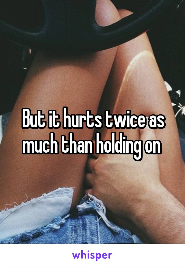 But it hurts twice as much than holding on 