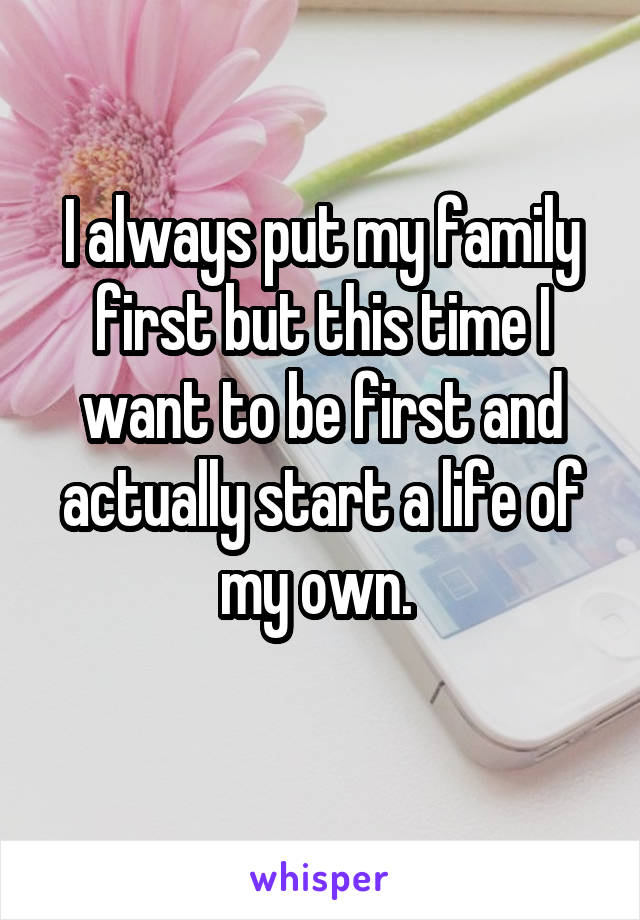I always put my family first but this time I want to be first and actually start a life of my own. 
