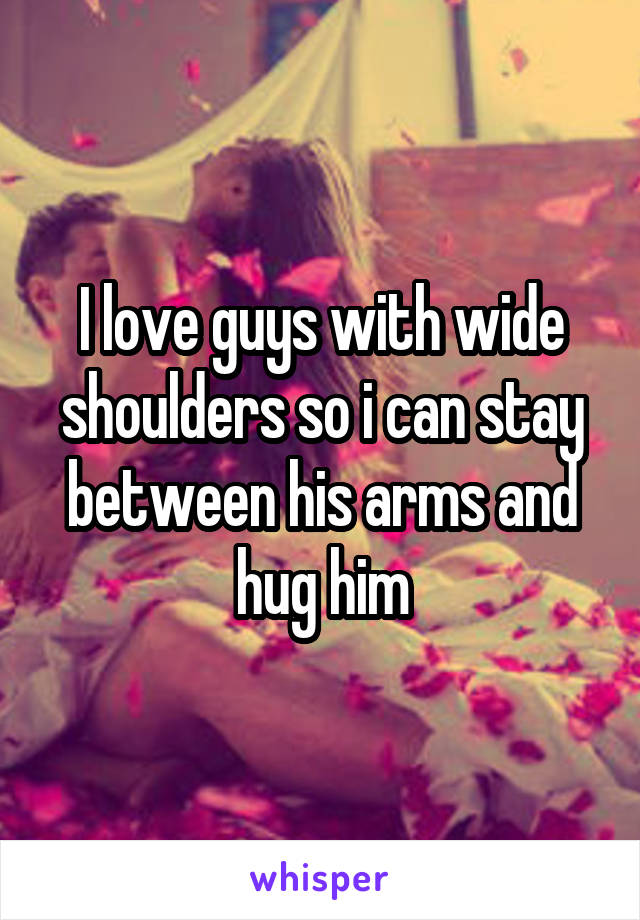 I love guys with wide shoulders so i can stay between his arms and hug him
