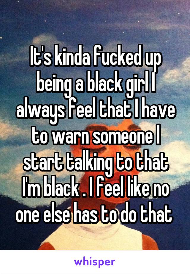 It's kinda fucked up being a black girl I always feel that I have to warn someone I start talking to that I'm black . I feel like no one else has to do that 