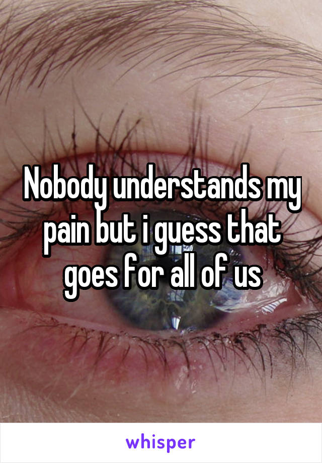 Nobody understands my pain but i guess that goes for all of us