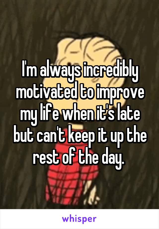 I'm always incredibly motivated to improve my life when it's late but can't keep it up the rest of the day. 