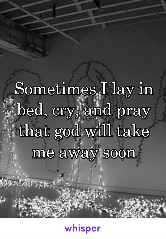 Sometimes I lay in bed, cry, and pray that god will take me away soon