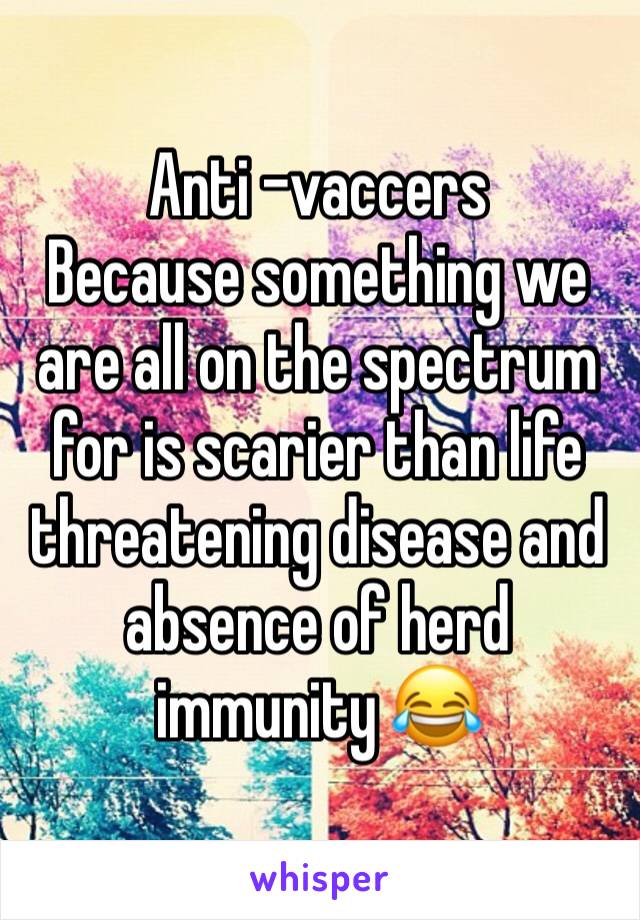 Anti -vaccers
Because something we are all on the spectrum for is scarier than life threatening disease and absence of herd immunity 😂