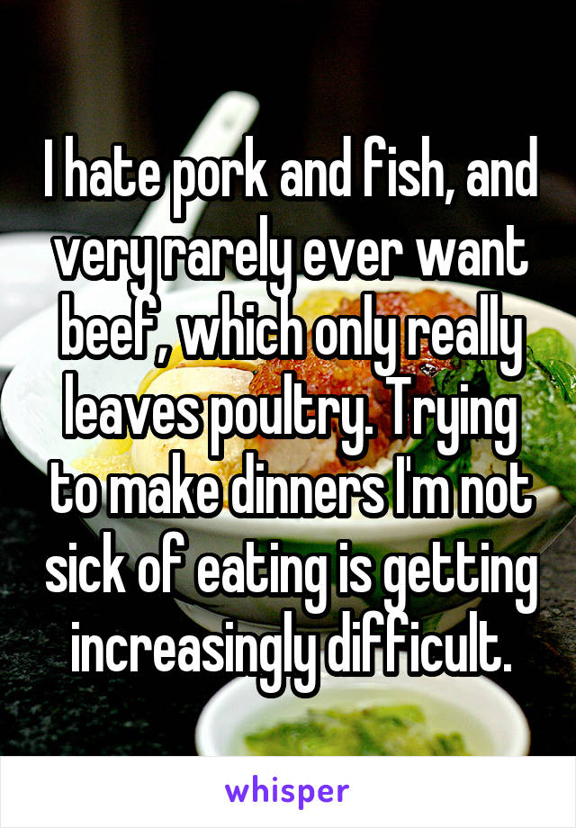 I hate pork and fish, and very rarely ever want beef, which only really leaves poultry. Trying to make dinners I'm not sick of eating is getting increasingly difficult.