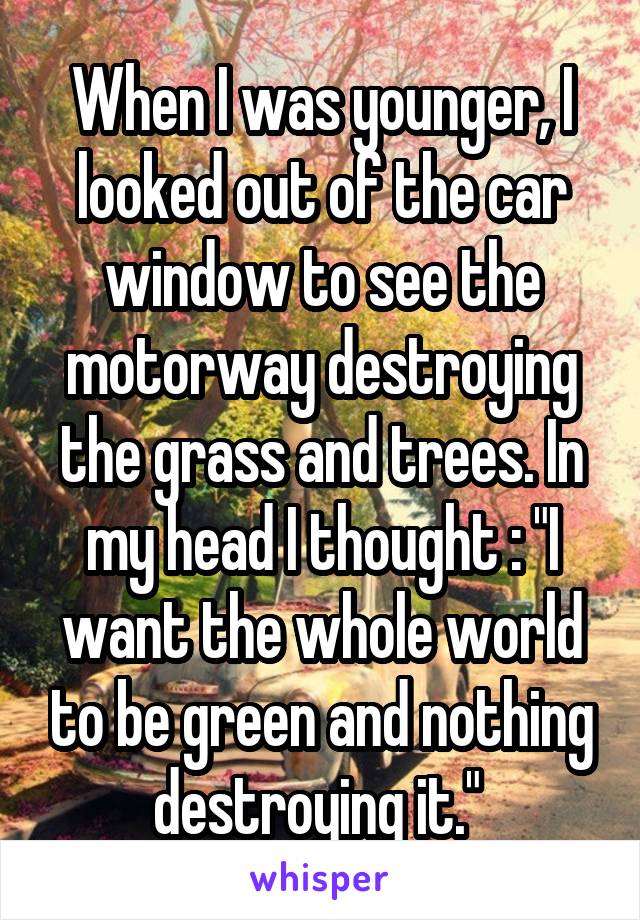 When I was younger, I looked out of the car window to see the motorway destroying the grass and trees. In my head I thought : "I want the whole world to be green and nothing destroying it." 