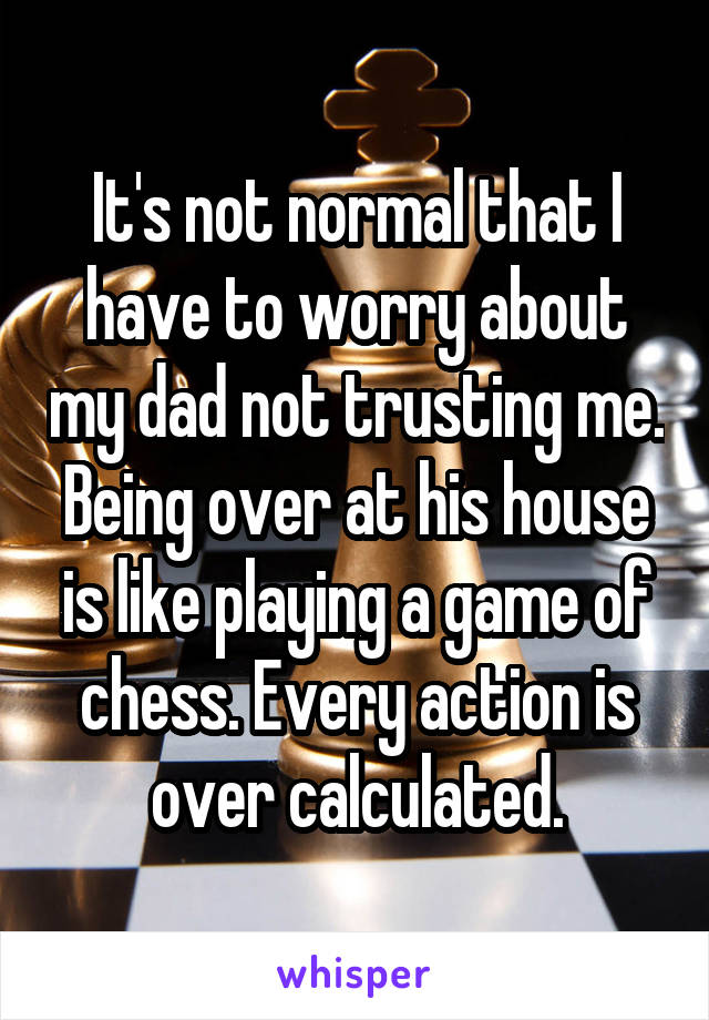 It's not normal that I have to worry about my dad not trusting me. Being over at his house is like playing a game of chess. Every action is over calculated.