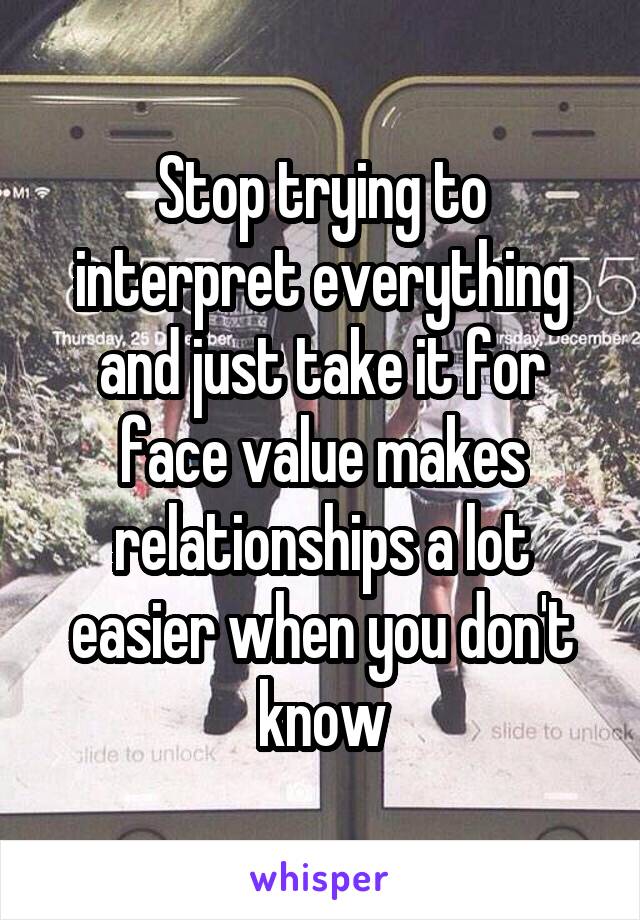 Stop trying to interpret everything and just take it for face value makes relationships a lot easier when you don't know