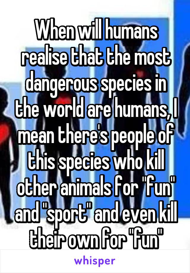When will humans realise that the most dangerous species in the world are humans, I mean there's people of this species who kill other animals for "fun" and "sport" and even kill their own for "fun"