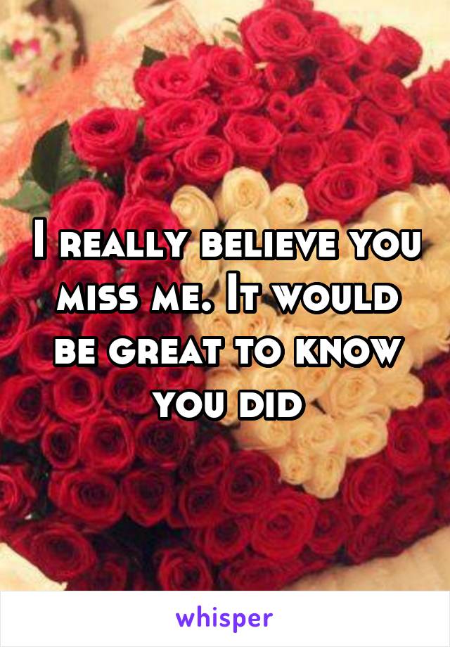 I really believe you miss me. It would be great to know you did
