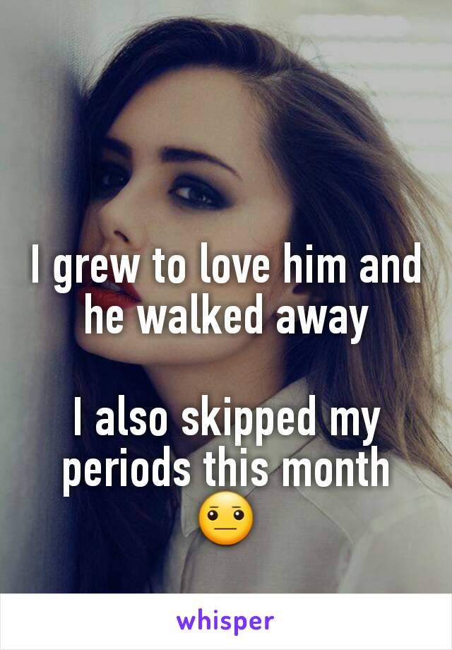 I grew to love him and he walked away

I also skipped my periods this month 😐