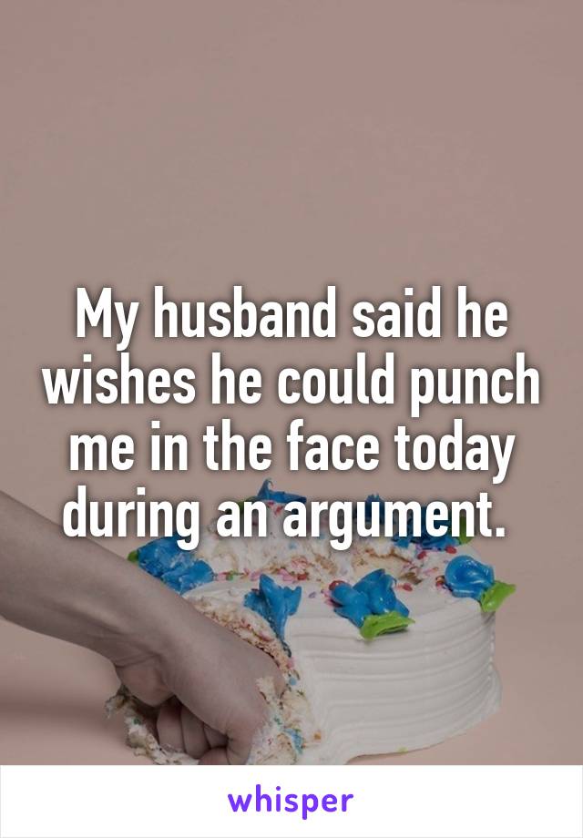 My husband said he wishes he could punch me in the face today during an argument. 