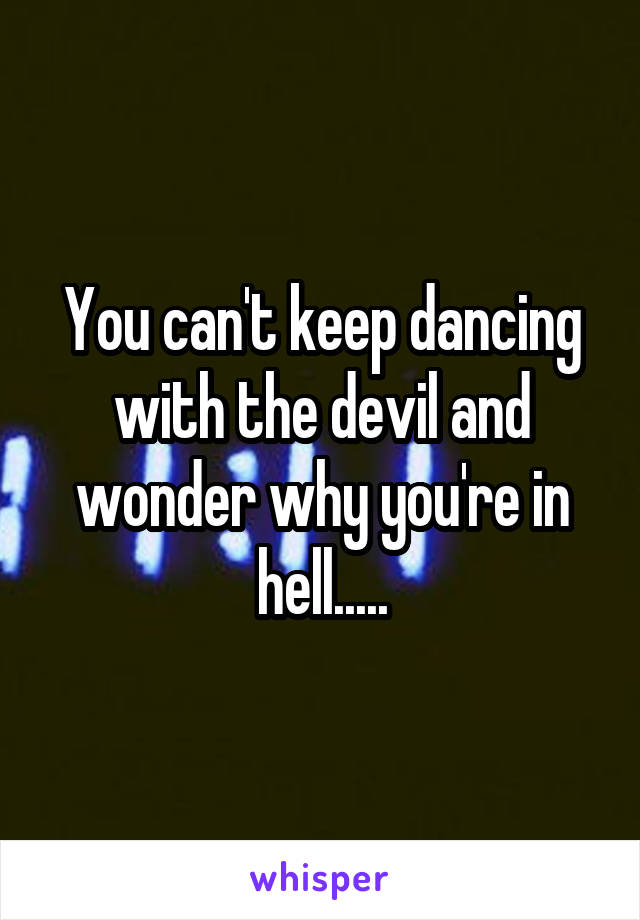 You can't keep dancing with the devil and wonder why you're in hell.....