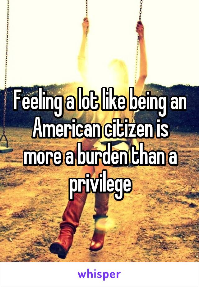 Feeling a lot like being an American citizen is more a burden than a privilege