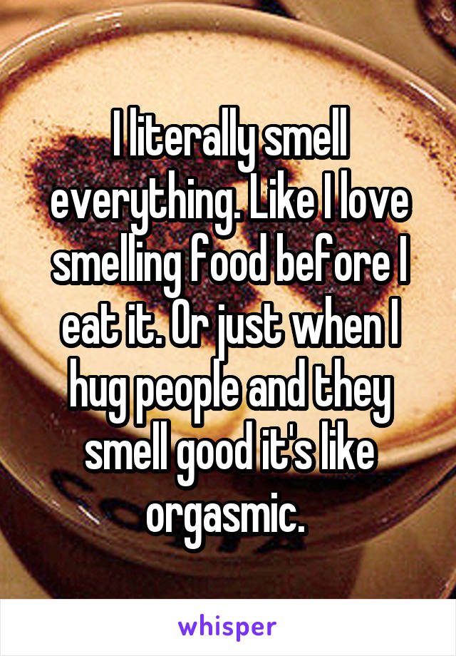 I literally smell everything. Like I love smelling food before I eat it. Or just when I hug people and they smell good it's like orgasmic. 