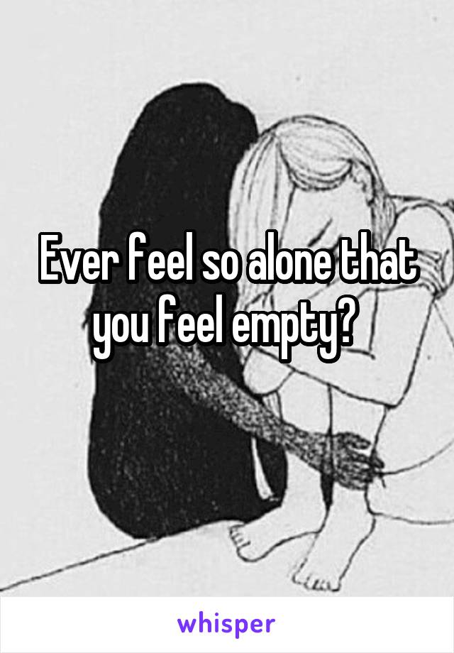 Ever feel so alone that you feel empty? 

