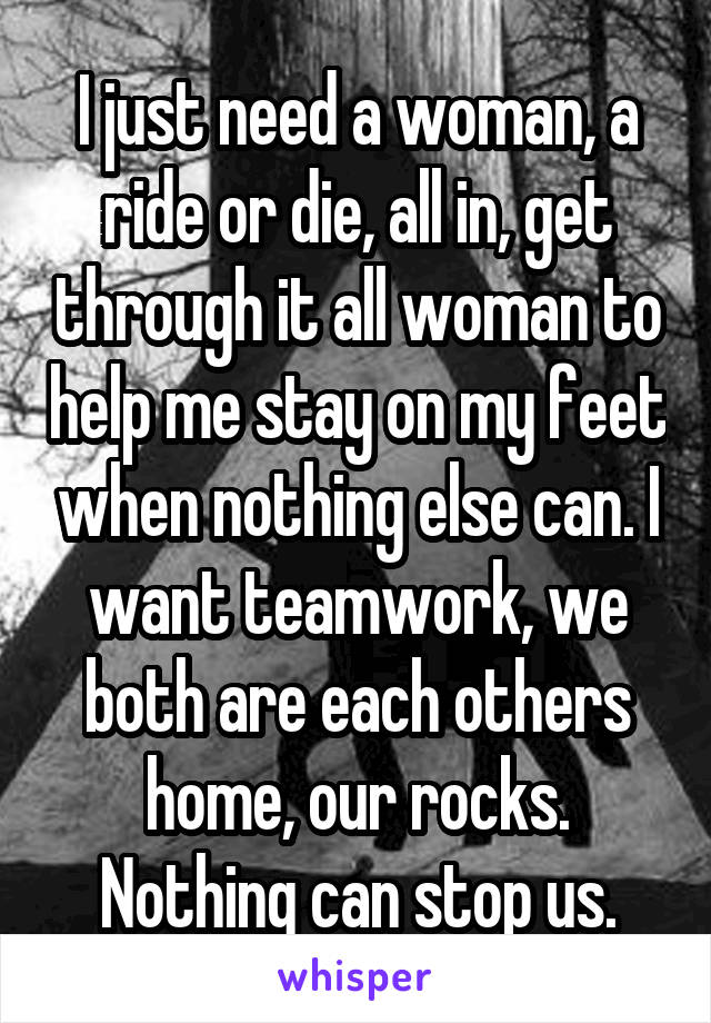 I just need a woman, a ride or die, all in, get through it all woman to help me stay on my feet when nothing else can. I want teamwork, we both are each others home, our rocks. Nothing can stop us.