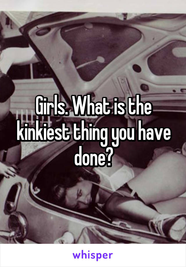 Girls. What is the kinkiest thing you have done?