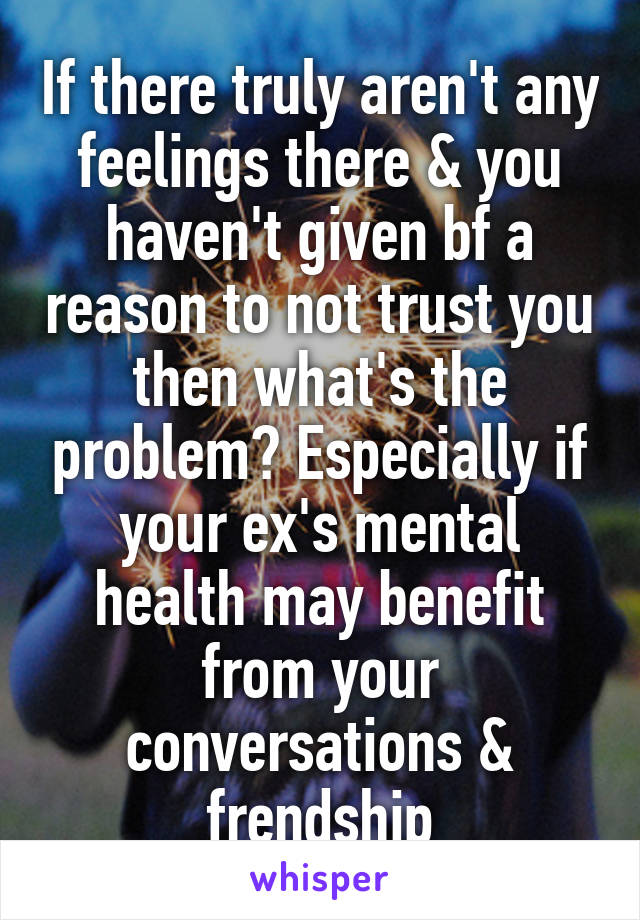 If there truly aren't any feelings there & you haven't given bf a reason to not trust you then what's the problem? Especially if your ex's mental health may benefit from your conversations & frendship