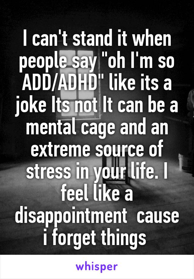 I can't stand it when people say "oh I'm so ADD/ADHD" like its a joke Its not It can be a mental cage and an extreme source of stress in your life. I feel like a disappointment  cause i forget things 