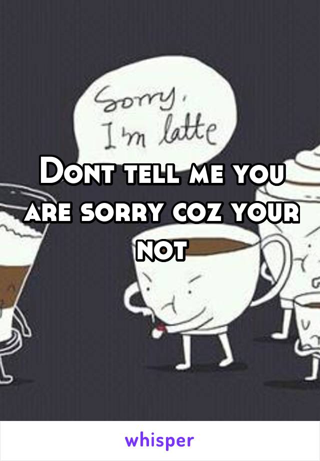 Dont tell me you are sorry coz your not

