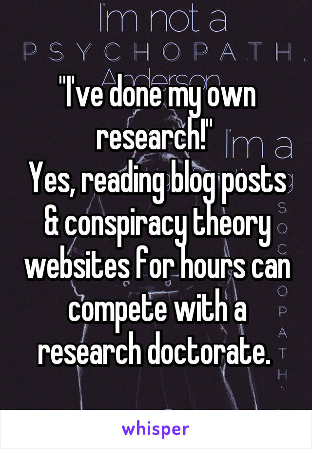 "I've done my own research!" 
Yes, reading blog posts & conspiracy theory websites for hours can compete with a research doctorate. 