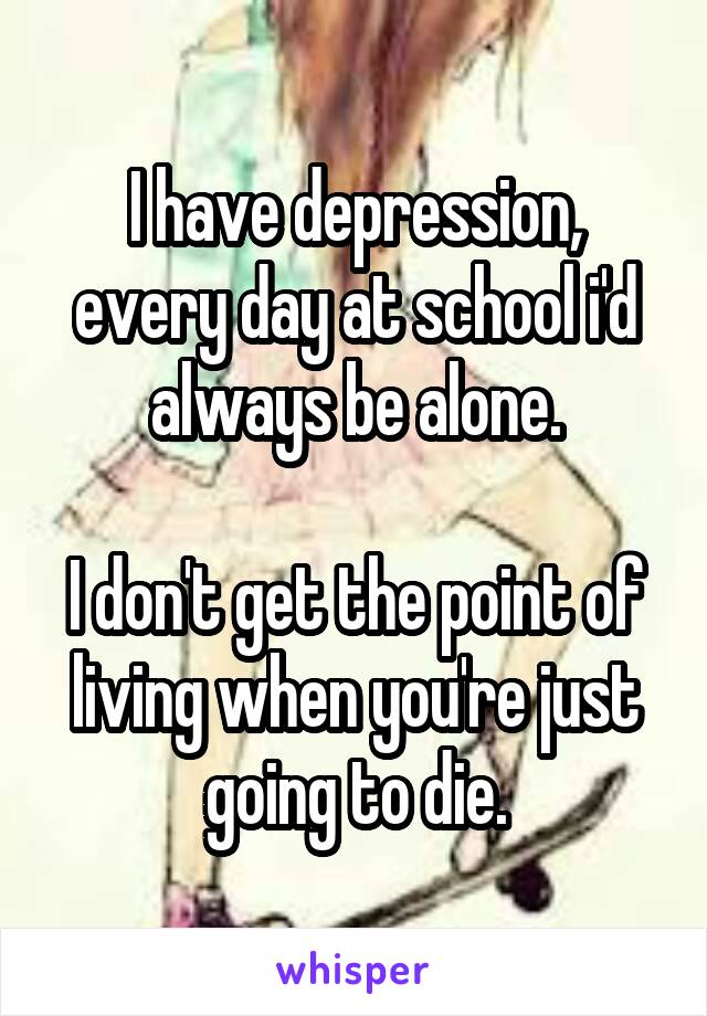 I have depression, every day at school i'd always be alone.

I don't get the point of living when you're just going to die.