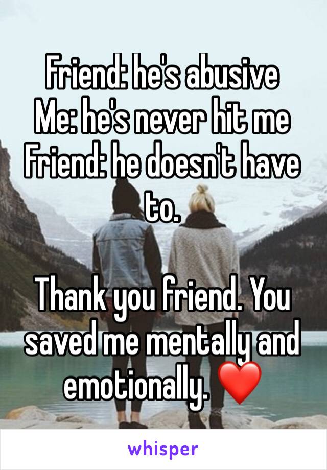 Friend: he's abusive 
Me: he's never hit me 
Friend: he doesn't have to. 

Thank you friend. You saved me mentally and emotionally. ❤