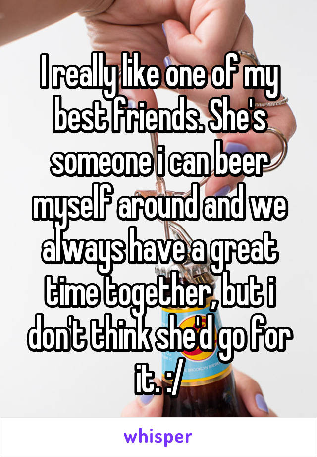 I really like one of my best friends. She's someone i can beer myself around and we always have a great time together, but i don't think she'd go for it. :/