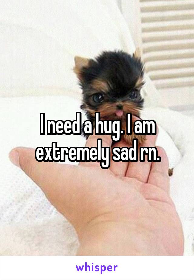I need a hug. I am extremely sad rn.