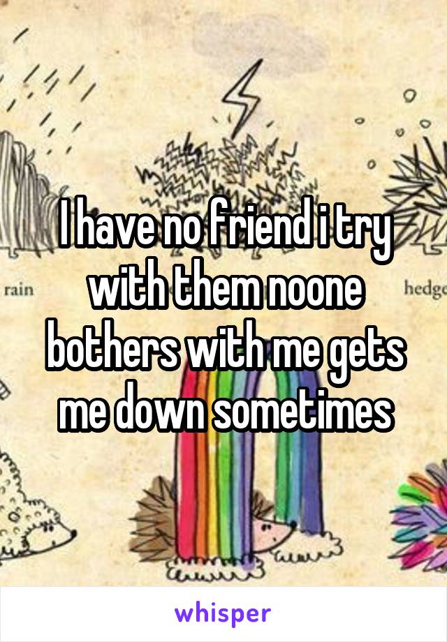 I have no friend i try with them noone bothers with me gets me down sometimes