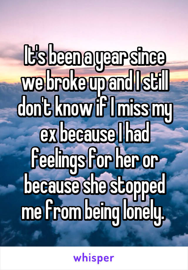 It's been a year since we broke up and I still don't know if I miss my ex because I had feelings for her or because she stopped me from being lonely. 