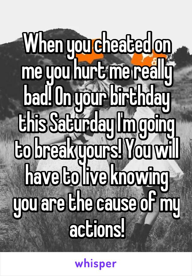 When you cheated on me you hurt me really bad! On your birthday this Saturday I'm going to break yours! You will have to live knowing you are the cause of my actions!