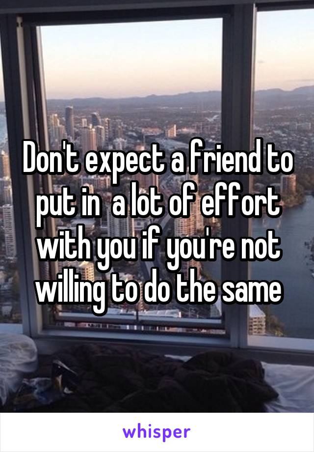 Don't expect a friend to put in  a lot of effort with you if you're not willing to do the same