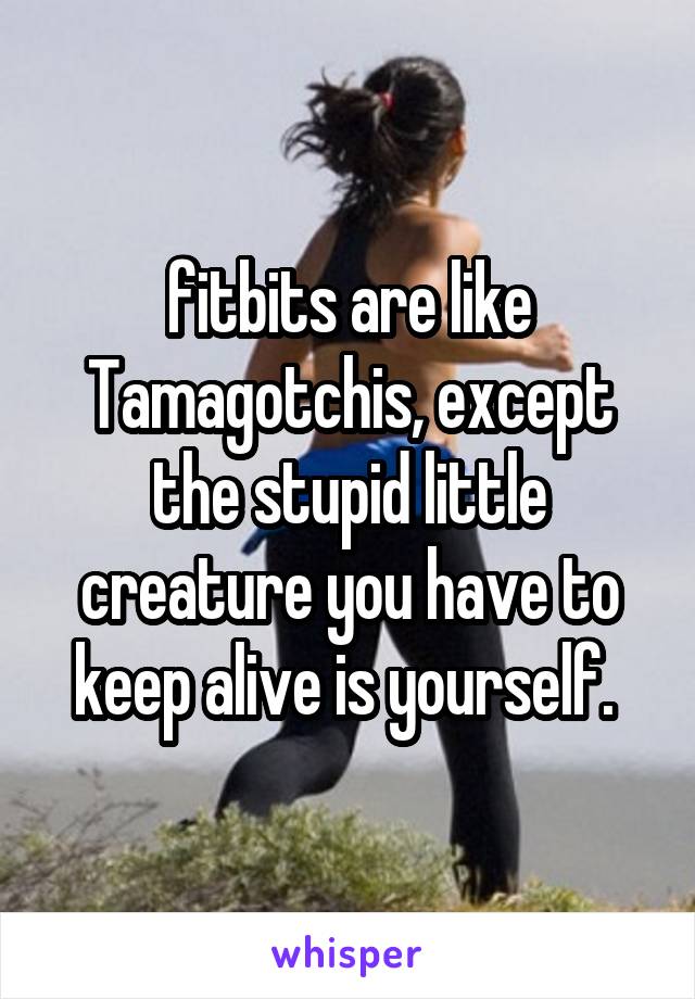 fitbits are like Tamagotchis, except the stupid little creature you have to keep alive is yourself. 