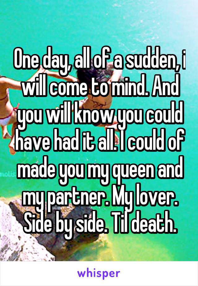 One day, all of a sudden, i will come to mind. And you will know you could have had it all. I could of made you my queen and my partner. My lover. Side by side. Til death.