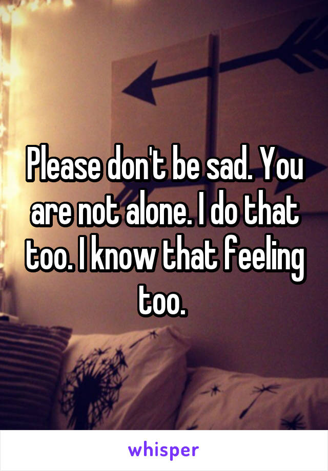 Please don't be sad. You are not alone. I do that too. I know that feeling too. 