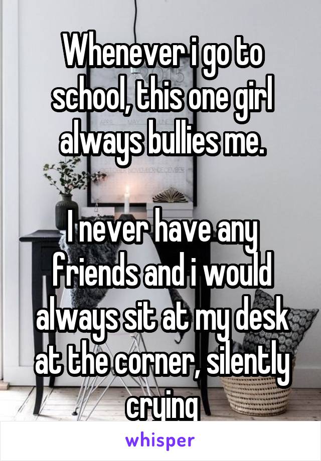 Whenever i go to school, this one girl always bullies me.

I never have any friends and i would always sit at my desk at the corner, silently crying