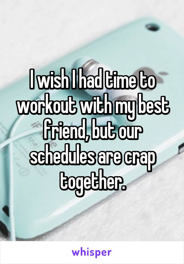 I wish I had time to workout with my best friend, but our schedules are crap together.