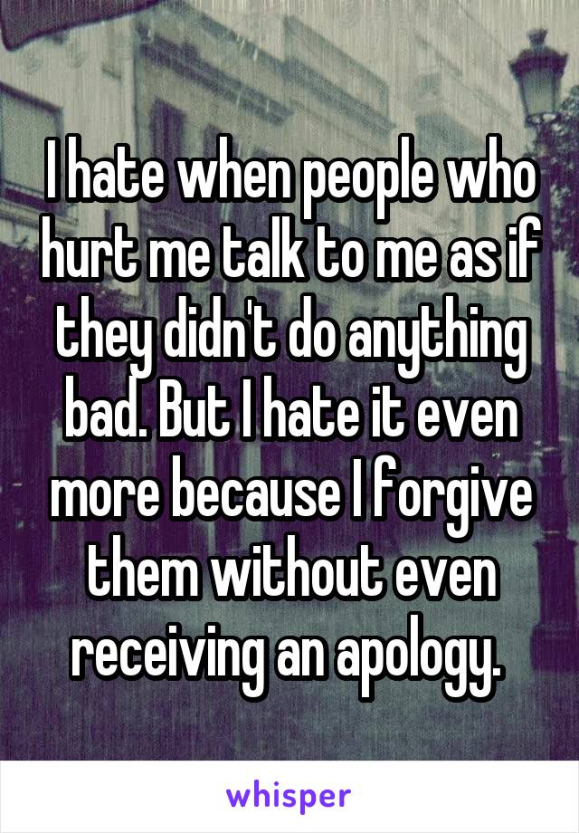 I hate when people who hurt me talk to me as if they didn't do anything bad. But I hate it even more because I forgive them without even receiving an apology. 